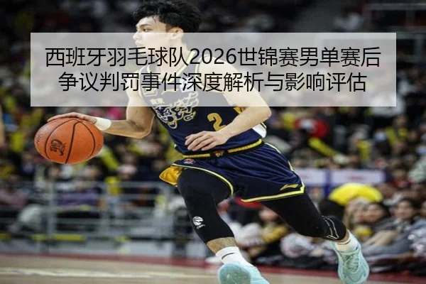 西班牙羽毛球队2026世锦赛男单赛后争议判罚事件深度解析与影响评估